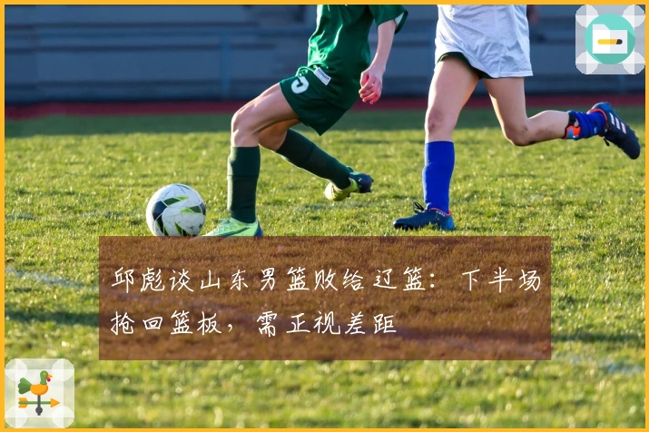 邱彪谈山东男篮败给辽篮：下半场抢回篮板，需正视差距
