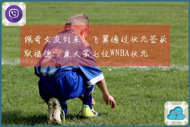 佩奇女友到来！飞翼通过状元签获取福德：康大第七位WNBA状元