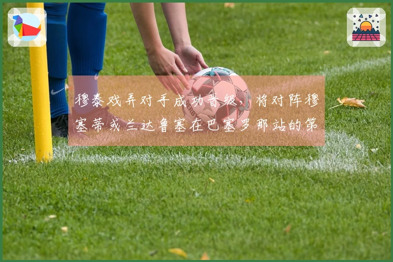 穆泰戏弄对手成功晋级，将对阵穆塞蒂或兰达鲁塞在巴塞罗那站的第二轮