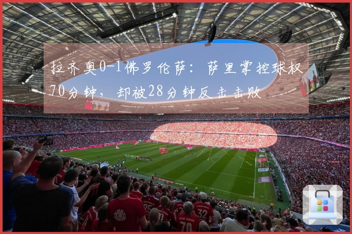 拉齐奥0-1佛罗伦萨：萨里掌控球权70分钟，却被28分钟反击击败