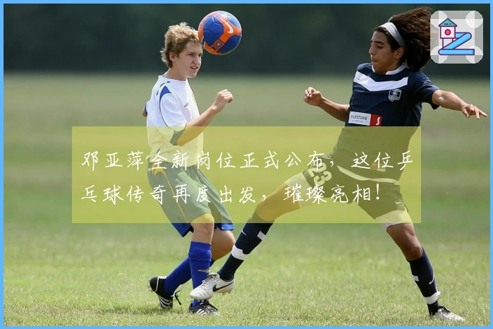 邓亚萍全新岗位正式公布，这位乒乓球传奇再度出发，璀璨亮相！
