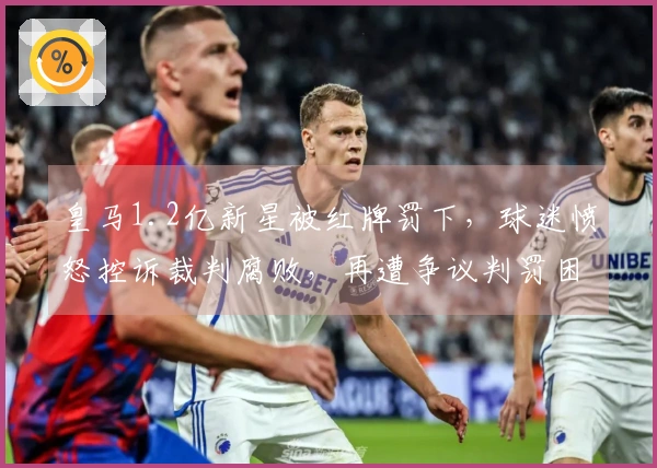 皇马1.2亿新星被红牌罚下，球迷愤怒控诉裁判腐败，再遭争议判罚困扰