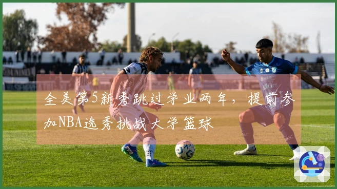全美第5新秀跳过学业两年，提前参加NBA选秀挑战大学篮球