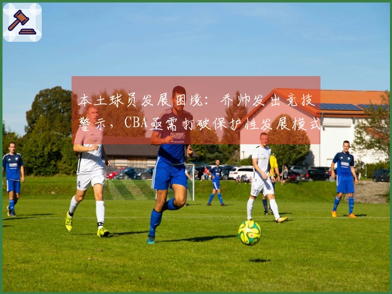 本土球员发展困境：乔帅发出竞技警示，CBA亟需打破保护性发展模式