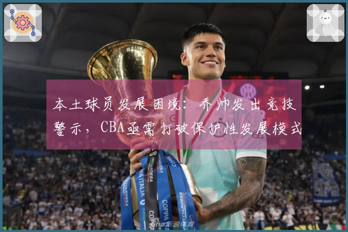 本土球员发展困境：乔帅发出竞技警示，CBA亟需打破保护性发展模式