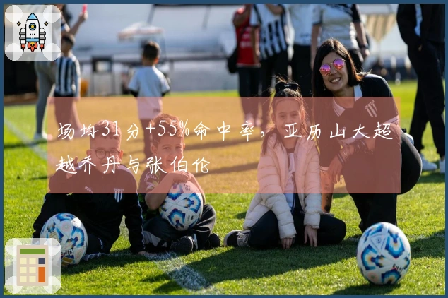 场均31分+55%命中率，亚历山大超越乔丹与张伯伦