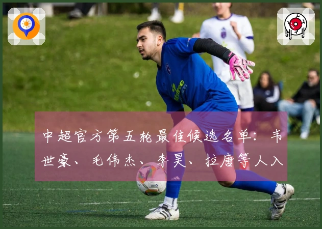 中超官方第五轮最佳候选名单：韦世豪、毛伟杰、李昊、拉唐等人入围