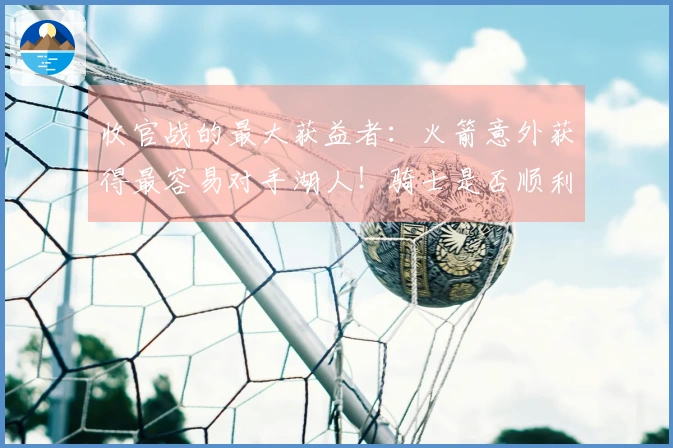 收官战的最大获益者：火箭意外获得最容易对手湖人！骑士是否顺利获得简单赛程？