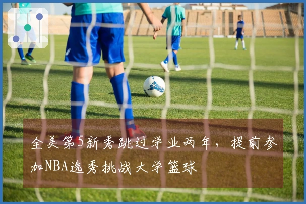 全美第5新秀跳过学业两年，提前参加NBA选秀挑战大学篮球