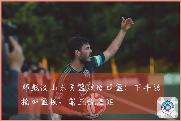 邱彪谈山东男篮败给辽篮：下半场抢回篮板，需正视差距