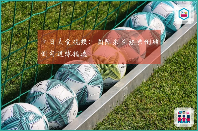 今日美食视频：国际米兰经典倒钩侧勾进球精选
