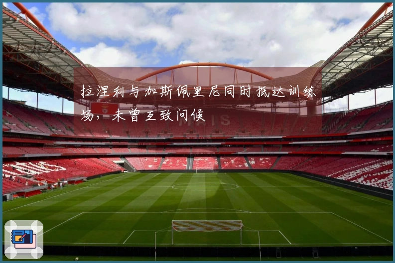 拉涅利与加斯佩里尼同时抵达训练场，未曾互致问候