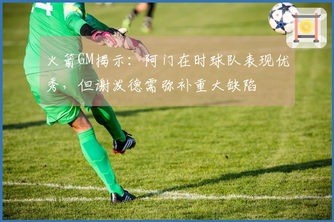 火箭GM揭示：阿门在时球队表现优秀，但谢泼德需弥补重大缺陷