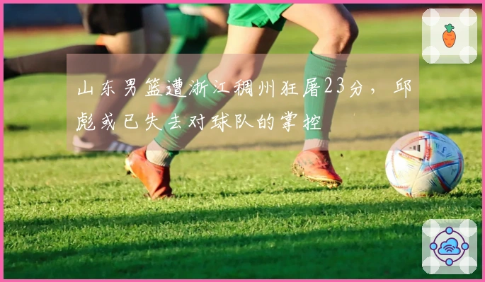 山东男篮遭浙江稠州狂屠23分，邱彪或已失去对球队的掌控