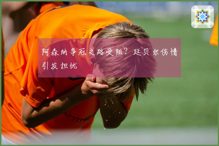 阿森纳争冠之路受阻？廷贝尔伤情引发担忧