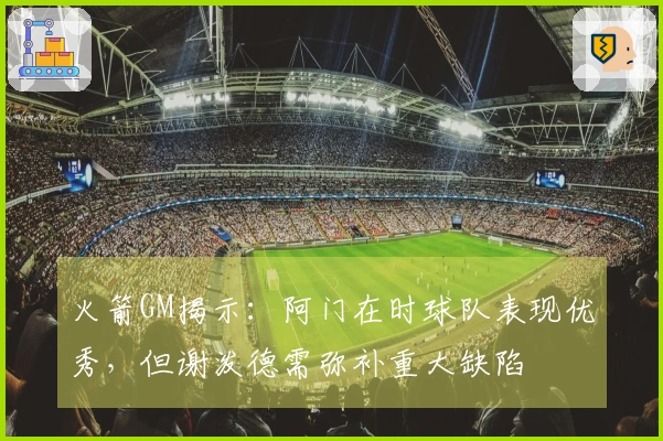 火箭GM揭示：阿门在时球队表现优秀，但谢泼德需弥补重大缺陷