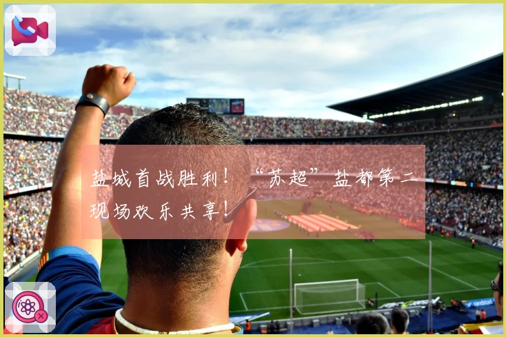 盐城首战胜利！“苏超”盐都第二现场欢乐共享！