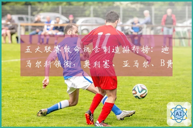 五大联赛致命机会制造排行榜：迪马尔科领衔，奥利塞、亚马尔、B费紧随其后